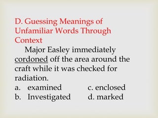 D. Guessing Meanings of
Unfamiliar Words Through
Context
Major Easley immediately
cordoned off the area around the
craft while it was checked for
radiation.
a. examined c. enclosed
b. Investigated d. marked
 