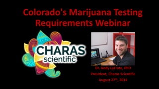 Colorado's Marijuana Testing 
Requirements Webinar 
Dr. Andy LaFrate, PhD 
President, Charas Scientific 
August 27th, 2014 
 