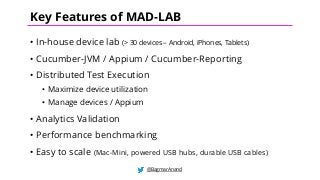 • In-house device lab (> 30 devices – Android, iPhones, Tablets)
• Cucumber-JVM / Appium / Cucumber-Reporting
• Distributed Test Execution
• Maximize device utilization
• Manage devices / Appium
• Analytics Validation
• Performance benchmarking
• Easy to scale (Mac-Mini, powered USB hubs, durable USB cables)
@BagmarAnand
Key Features of MAD-LAB
 
