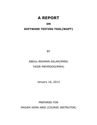A REPORT
                ON

 SOFTWARE TESTING TOOL(WAPT)




                BY



    ABDUL-REHMAN ASLAM(9998)

       YASIR MEHMOOD(9994)




          January 16, 2013




           PREPARED FOR

MADAM ASMA ABID (COURSE INSTRUTOR)
 