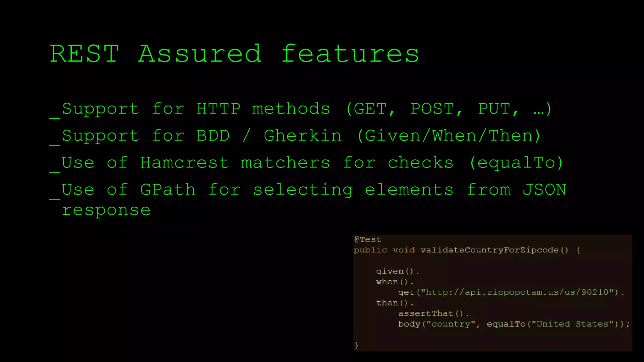 REST Assured features
_Support for HTTP methods (GET, POST, PUT, …)
_Support for BDD / Gherkin (Given/When/Then)
_Use of Hamcrest matchers for checks (equalTo)
_Use of GPath for selecting elements from JSON
response
 