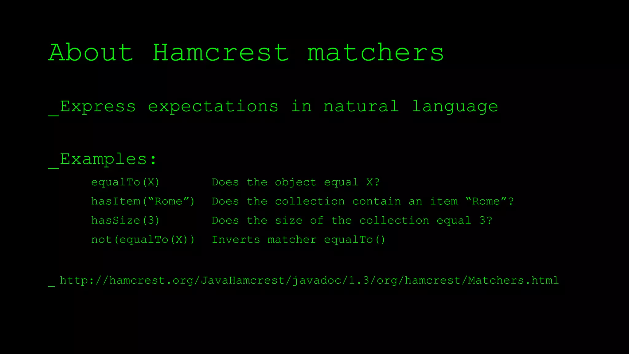 About Hamcrest matchers
_Express expectations in natural language
_Examples:
_ http://hamcrest.org/JavaHamcrest/javadoc/1.3/org/hamcrest/Matchers.html
equalTo(X) Does the object equal X?
hasItem(“Rome”) Does the collection contain an item “Rome”?
hasSize(3) Does the size of the collection equal 3?
not(equalTo(X)) Inverts matcher equalTo()
 