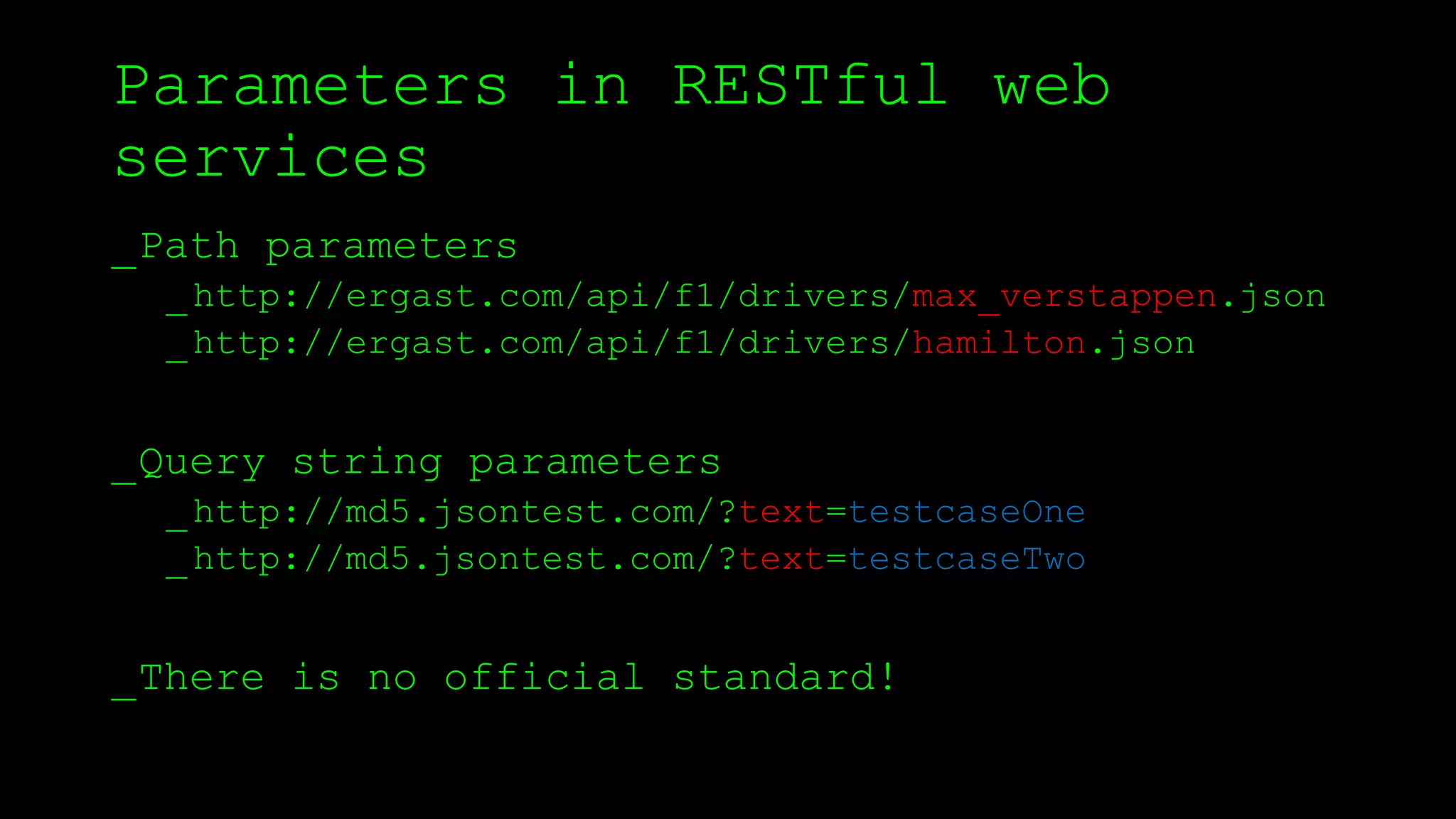 Parameters in RESTful web
services
_Path parameters
_http://ergast.com/api/f1/drivers/max_verstappen.json
_http://ergast.com/api/f1/drivers/hamilton.json
_Query string parameters
_http://md5.jsontest.com/?text=testcaseOne
_http://md5.jsontest.com/?text=testcaseTwo
_There is no official standard!
 