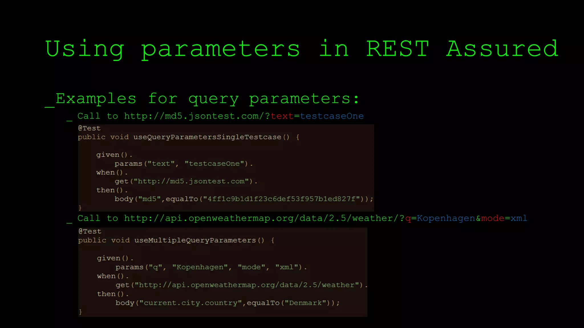 Using parameters in REST Assured
_Examples for query parameters:
_ Call to http://md5.jsontest.com/?text=testcaseOne
_ Call to http://api.openweathermap.org/data/2.5/weather/?q=Kopenhagen&mode=xml
 