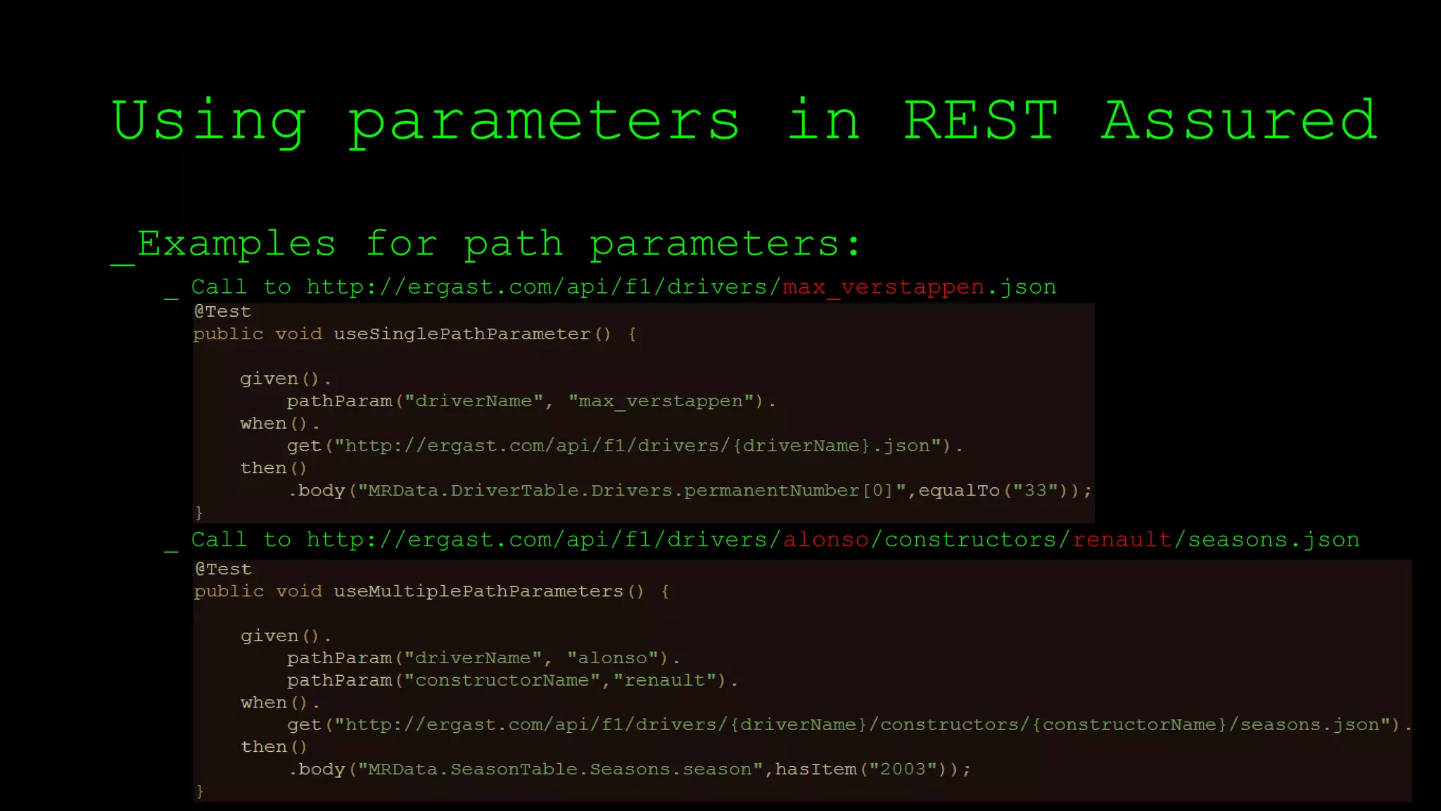 Using parameters in REST Assured
_Examples for path parameters:
_ Call to http://ergast.com/api/f1/drivers/max_verstappen.json
_ Call to http://ergast.com/api/f1/drivers/alonso/constructors/renault/seasons.json
 