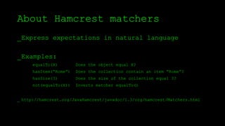 About Hamcrest matchers
_Express expectations in natural language
_Examples:
_ http://hamcrest.org/JavaHamcrest/javadoc/1.3/org/hamcrest/Matchers.html
equalTo(X) Does the object equal X?
hasItem(“Rome”) Does the collection contain an item “Rome”?
hasSize(3) Does the size of the collection equal 3?
not(equalTo(X)) Inverts matcher equalTo()
 