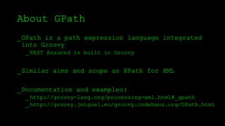 About GPath
_GPath is a path expression language integrated
into Groovy
_REST Assured is built in Groovy
_Similar aims and scope as XPath for XML
_Documentation and examples:
_http://groovy-lang.org/processing-xml.html#_gpath
_http://groovy.jmiguel.eu/groovy.codehaus.org/GPath.html
 