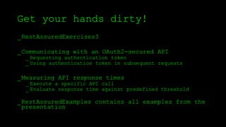 Get your hands dirty!
_RestAssuredExercises3
_Communicating with an OAuth2-secured API
_ Requesting authentication token
_ Using authentication token in subsequent requests
_Measuring API response times
_ Execute a specific API call
_ Evaluate response time against predefined threshold
_RestAssuredExamples contains all examples from the
presentation
 