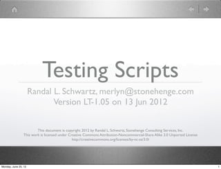 Testing Scripts
                      Randal L. Schwartz, merlyn@stonehenge.com
                             Version LT-1.05 on 13 Jun 2012

                         This document is copyright 2012 by Randal L. Schwartz, Stonehenge Consulting Services, Inc.
                 This work is licensed under Creative Commons Attribution-Noncommercial-Share Alike 3.0 Unported License
                                               http://creativecommons.org/licenses/by-nc-sa/3.0/




Monday, June 25, 12                                                                                                        1
 