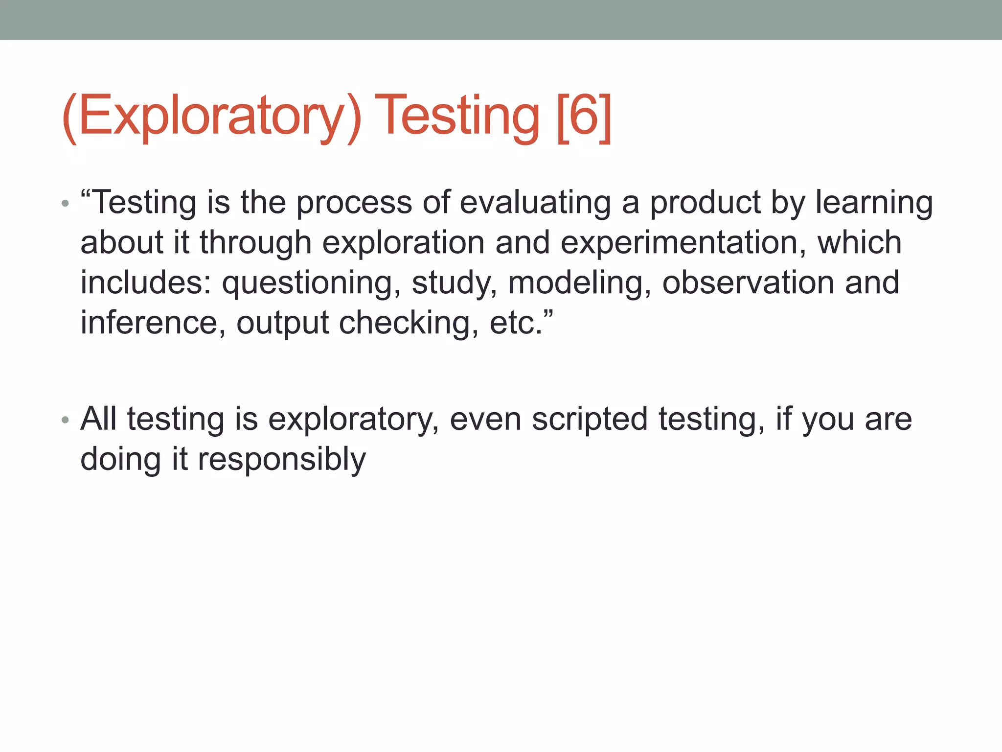 (Exploratory) Testing [6]
• “Testing is the process of evaluating a product by learning
about it through exploration and experimentation, which
includes: questioning, study, modeling, observation and
inference, output checking, etc.”
• All testing is exploratory, even scripted testing, if you are
doing it responsibly
 