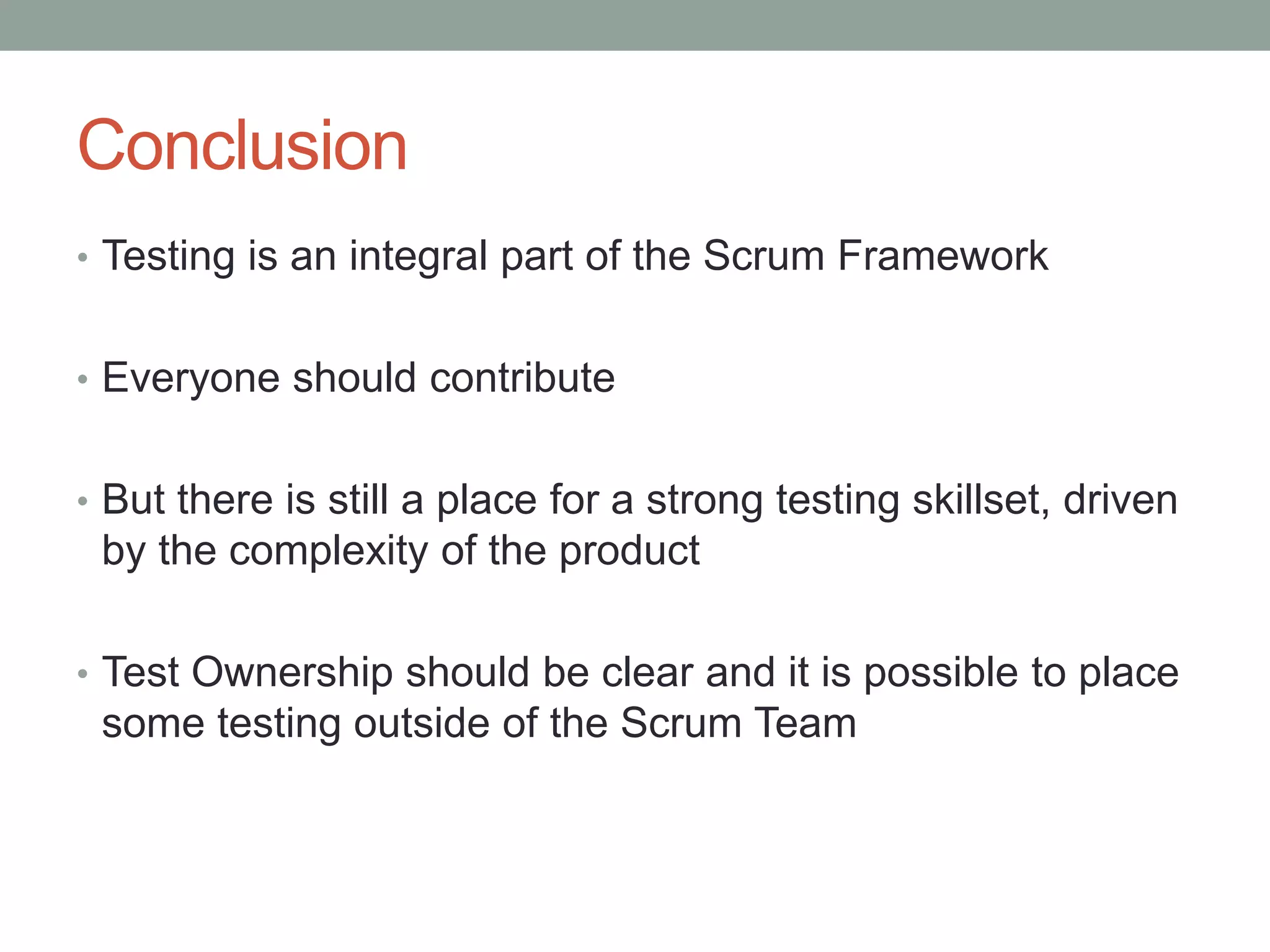 Conclusion
• Testing is an integral part of the Scrum Framework
• Everyone should contribute
• But there is still a place for a strong testing skillset, driven
by the complexity of the product
• Test Ownership should be clear and it is possible to place
some testing outside of the Scrum Team
 