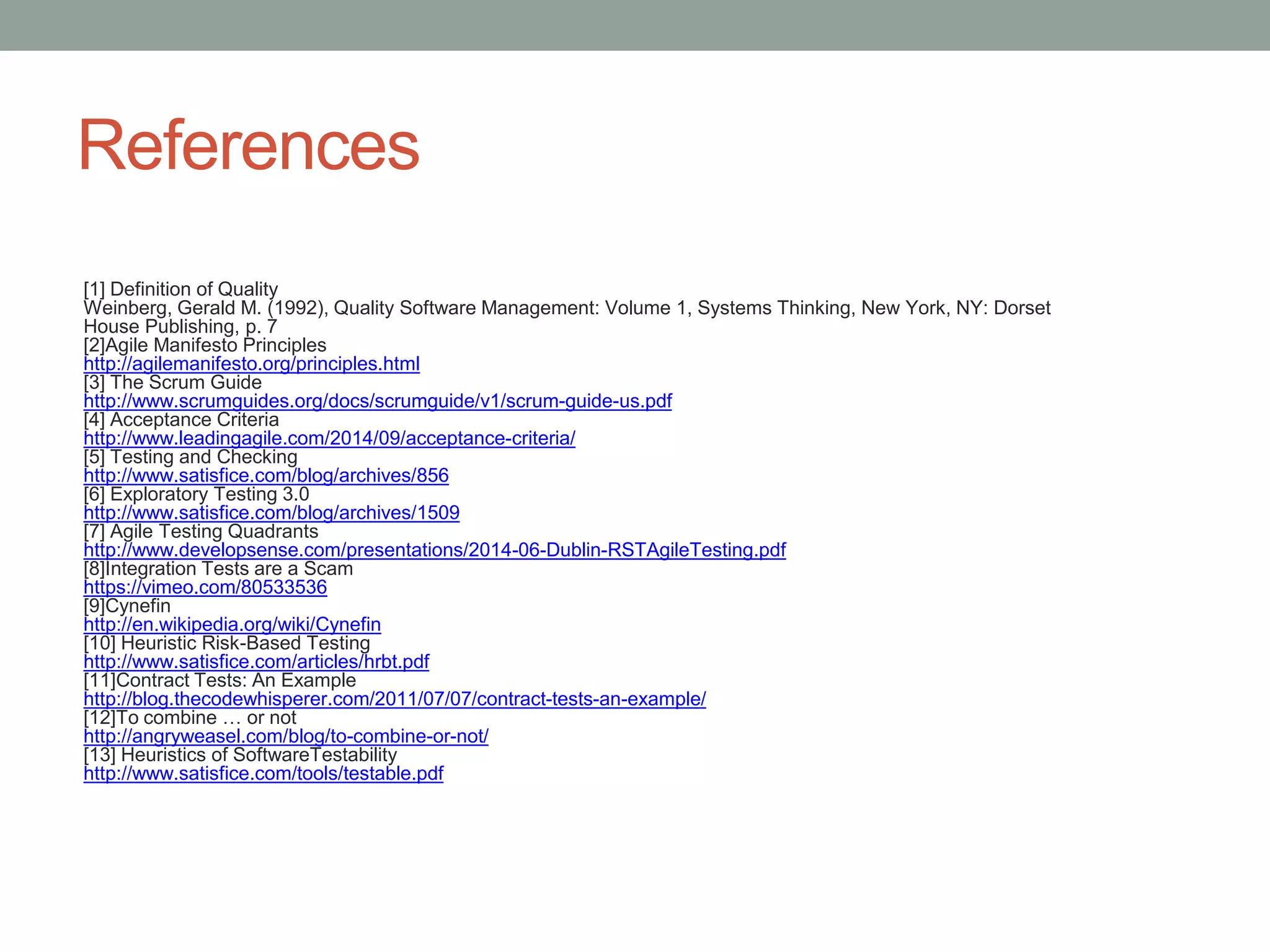References
[1] Definition of Quality
Weinberg, Gerald M. (1992), Quality Software Management: Volume 1, Systems Thinking, New York, NY: Dorset
House Publishing, p. 7
[2]Agile Manifesto Principles
http://agilemanifesto.org/principles.html
[3] The Scrum Guide
http://www.scrumguides.org/docs/scrumguide/v1/scrum-guide-us.pdf
[4] Acceptance Criteria
http://www.leadingagile.com/2014/09/acceptance-criteria/
[5] Testing and Checking
http://www.satisfice.com/blog/archives/856
[6] Exploratory Testing 3.0
http://www.satisfice.com/blog/archives/1509
[7] Agile Testing Quadrants
http://www.developsense.com/presentations/2014-06-Dublin-RSTAgileTesting.pdf
[8]Integration Tests are a Scam
https://vimeo.com/80533536
[9]Cynefin
http://en.wikipedia.org/wiki/Cynefin
[10] Heuristic Risk-Based Testing
http://www.satisfice.com/articles/hrbt.pdf
[11]Contract Tests: An Example
http://blog.thecodewhisperer.com/2011/07/07/contract-tests-an-example/
[12]To combine … or not
http://angryweasel.com/blog/to-combine-or-not/
[13] Heuristics of SoftwareTestability
http://www.satisfice.com/tools/testable.pdf
 
