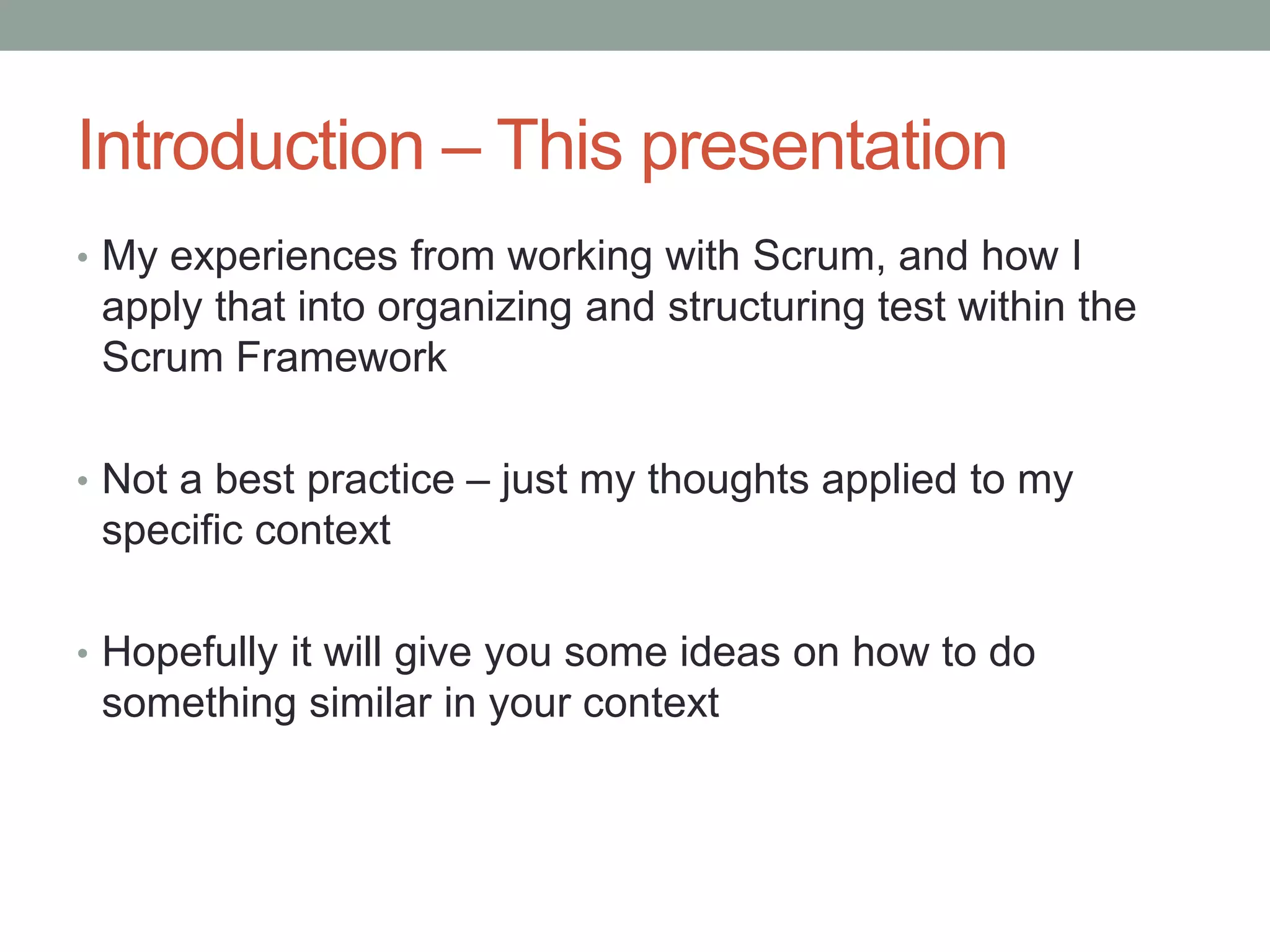 Introduction – This presentation
• My experiences from working with Scrum, and how I
apply that into organizing and structuring test within the
Scrum Framework
• Not a best practice – just my thoughts applied to my
specific context
• Hopefully it will give you some ideas on how to do
something similar in your context
 