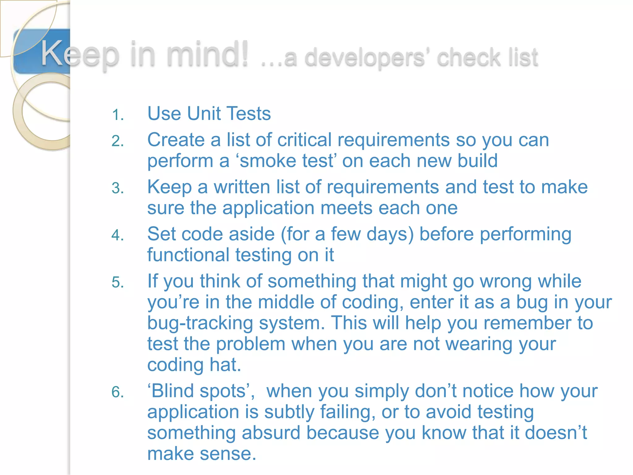 Keep in mind! …a developers’ check list
     1.   Use Unit Tests
     2.   Create a list of critical requirements so you can
          perform a ‘smoke test’ on each new build
     3.   Keep a written list of requirements and test to make
          sure the application meets each one
     4.   Set code aside (for a few days) before performing
          functional testing on it
     5.   If you think of something that might go wrong while
          you’re in the middle of coding, enter it as a bug in your
          bug-tracking system. This will help you remember to
          test the problem when you are not wearing your
          coding hat.
     6.   ‘Blind spots’, when you simply don’t notice how your
          application is subtly failing, or to avoid testing
          something absurd because you know that it doesn’t
          make sense.
 
