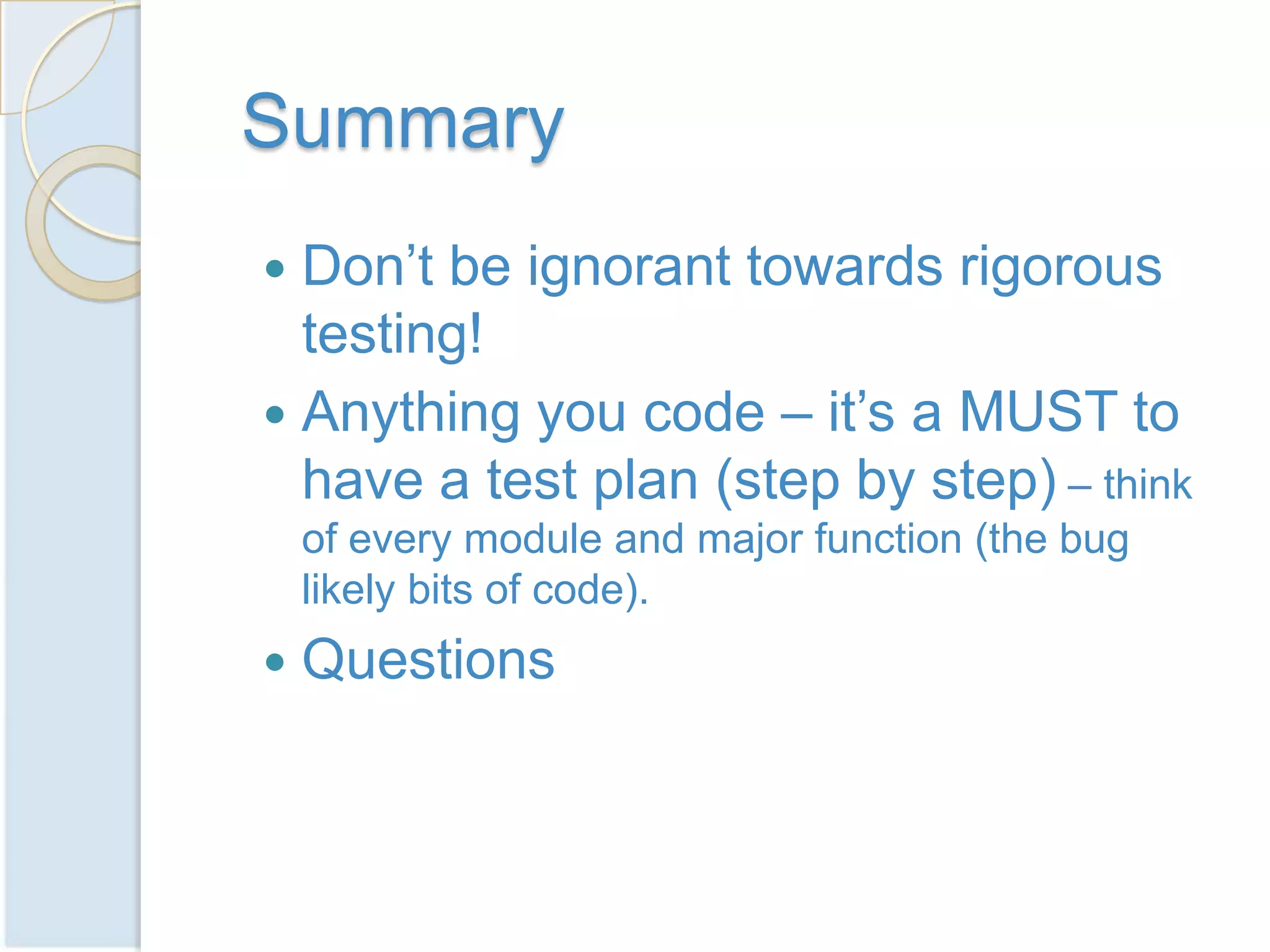 Summary
 Don’t be ignorant towards rigorous
  testing!
 Anything you code – it’s a MUST to
  have a test plan (step by step) – think
    of every module and major function (the bug
    likely bits of code).
   Questions
 
