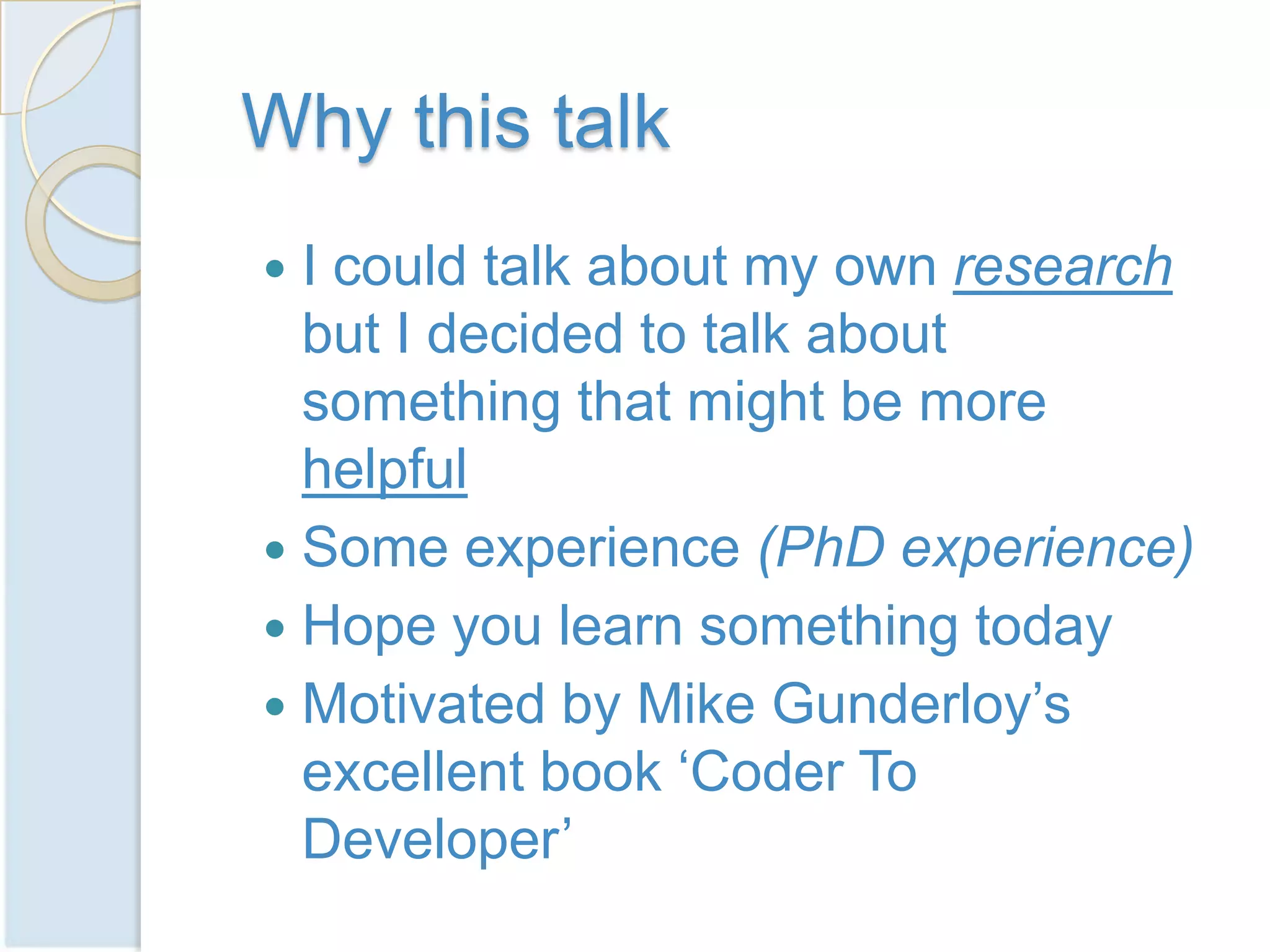 Why this talk
 I could talk about my own research
  but I decided to talk about
  something that might be more
  helpful
 Some experience (PhD experience)
 Hope you learn something today
 Motivated by Mike Gunderloy’s
  excellent book ‘Coder To
  Developer’
 