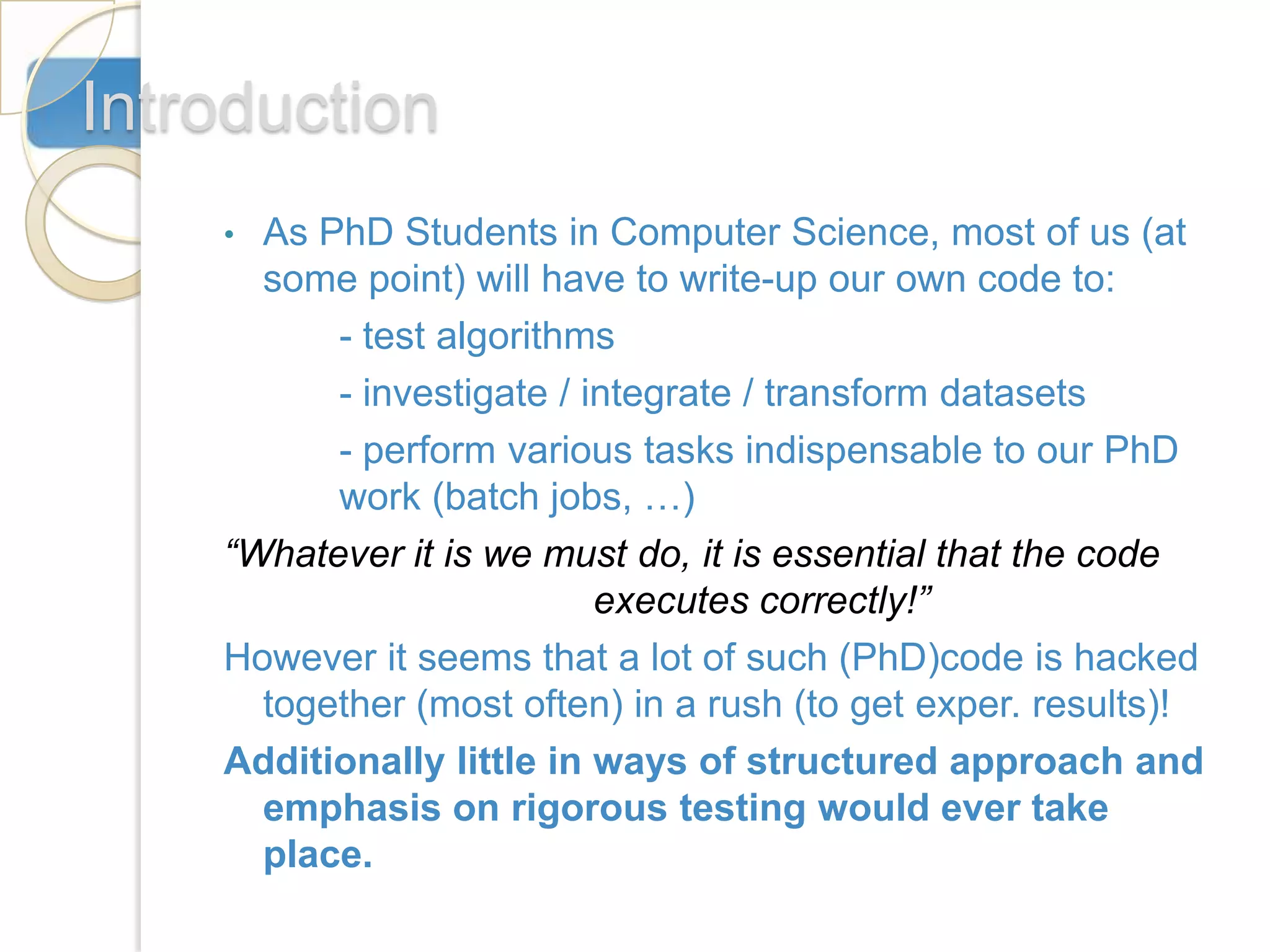 Introduction
    • As PhD Students in Computer Science, most of us (at
      some point) will have to write-up our own code to:
          - test algorithms
          - investigate / integrate / transform datasets
          - perform various tasks indispensable to our PhD
          work (batch jobs, …)
    “Whatever it is we must do, it is essential that the code
                           executes correctly!”
    However it seems that a lot of such (PhD)code is hacked
      together (most often) in a rush (to get exper. results)!
    Additionally little in ways of structured approach and
      emphasis on rigorous testing would ever take
      place.
 