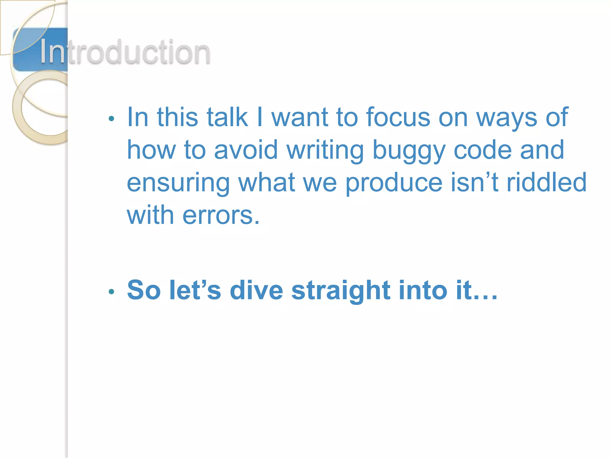 Introduction
    •   In this talk I want to focus on ways of
        how to avoid writing buggy code and
        ensuring what we produce isn’t riddled
        with errors.

    •   So let’s dive straight into it…
 