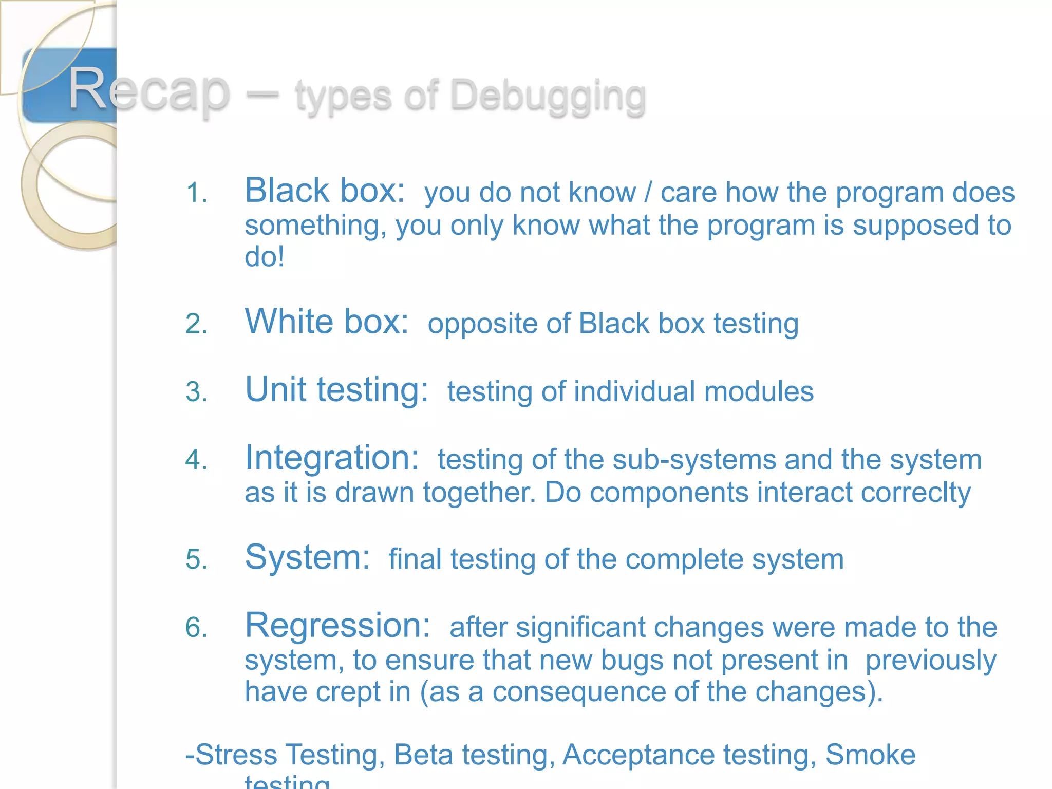 Recap – types of Debugging
     1.   Black box: you do not know / care how the program does
          something, you only know what the program is supposed to
          do!

     2.   White box: opposite of Black box testing
     3.   Unit testing: testing of individual modules
     4.   Integration: testing of the sub-systems and the system
          as it is drawn together. Do components interact correclty

     5.   System: final testing of the complete system
     6.   Regression: after significant changes were made to the
          system, to ensure that new bugs not present in previously
          have crept in (as a consequence of the changes).

     -Stress Testing, Beta testing, Acceptance testing, Smoke
 