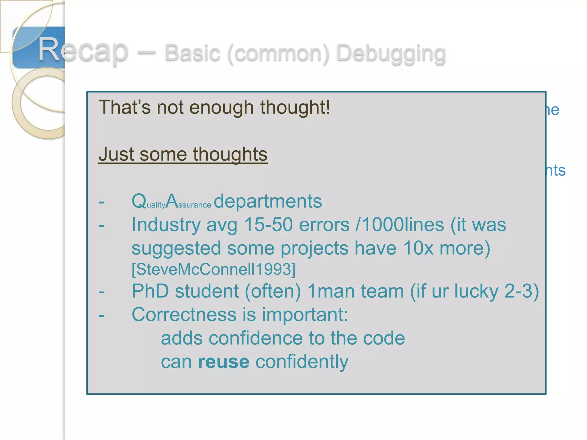 Recap – Basic (common) Debugging
    That’s not enough thought!
    1. Think of some appropriate test data sets: extreme
        values, normal data, bad data
    Just some thoughts
     2. Breakpoints: Many Compilers allow to insert breakpoints

    -3. QualityAssurance departments
         Displaying variables and markers:
    - Industry avg 15-50 errors /1000lines (it was
                               #if DEBUG
        suggested some projects have 10x more)
        [SteveMcConnell1993]
            CommdanLine.Write(‘vector[’+i+’]=’+vec);
    -   PhD student (often) 1man team (if ur lucky 2-3)
                         #endif
    -   Correctness is important:
           adds confidence to the code
           can reuse confidently
 