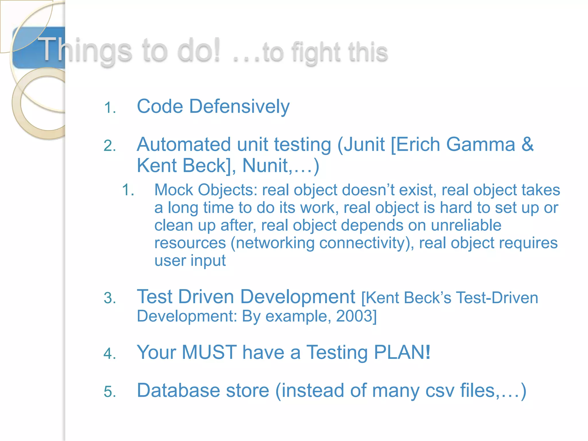 Things to do! …to fight this
     1.        Code Defensively
     2.        Automated unit testing (Junit [Erich Gamma &
               Kent Beck], Nunit,…)
          1.     Mock Objects: real object doesn’t exist, real object takes
                 a long time to do its work, real object is hard to set up or
                 clean up after, real object depends on unreliable
                 resources (networking connectivity), real object requires
                 user input

     3.        Test Driven Development [Kent Beck’s Test-Driven
               Development: By example, 2003]

     4.        Your MUST have a Testing PLAN!
     5.        Database store (instead of many csv files,…)
 