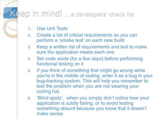 Keep in mind! …a developers’ check list
     1.   Use Unit Tests
     2.   Create a list of critical requirements so you can
          perform a ‘smoke test’ on each new build
     3.   Keep a written list of requirements and test to make
          sure the application meets each one
     4.   Set code aside (for a few days) before performing
          functional testing on it
     5.   If you think of something that might go wrong while
          you’re in the middle of coding, enter it as a bug in your
          bug-tracking system. This will help you remember to
          test the problem when you are not wearing your
          coding hat.
     6.   ‘Blind spots’, when you simply don’t notice how your
          application is subtly failing, or to avoid testing
          something absurd because you know that it doesn’t
          make sense.
 