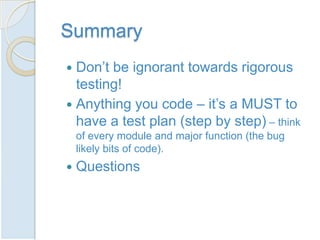 Summary
 Don’t be ignorant towards rigorous
  testing!
 Anything you code – it’s a MUST to
  have a test plan (step by step) – think
    of every module and major function (the bug
    likely bits of code).
   Questions
 