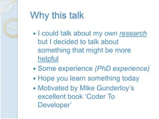 Why this talk
 I could talk about my own research
  but I decided to talk about
  something that might be more
  helpful
 Some experience (PhD experience)
 Hope you learn something today
 Motivated by Mike Gunderloy’s
  excellent book ‘Coder To
  Developer’
 
