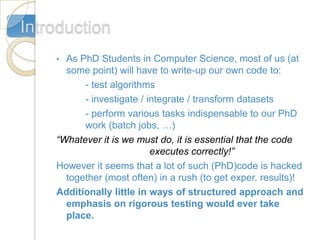 Introduction
    • As PhD Students in Computer Science, most of us (at
      some point) will have to write-up our own code to:
          - test algorithms
          - investigate / integrate / transform datasets
          - perform various tasks indispensable to our PhD
          work (batch jobs, …)
    “Whatever it is we must do, it is essential that the code
                           executes correctly!”
    However it seems that a lot of such (PhD)code is hacked
      together (most often) in a rush (to get exper. results)!
    Additionally little in ways of structured approach and
      emphasis on rigorous testing would ever take
      place.
 
