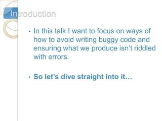 Introduction
    •   In this talk I want to focus on ways of
        how to avoid writing buggy code and
        ensuring what we produce isn’t riddled
        with errors.

    •   So let’s dive straight into it…
 