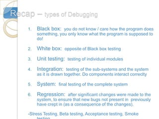Recap – types of Debugging
     1.   Black box: you do not know / care how the program does
          something, you only know what the program is supposed to
          do!

     2.   White box: opposite of Black box testing
     3.   Unit testing: testing of individual modules
     4.   Integration: testing of the sub-systems and the system
          as it is drawn together. Do components interact correclty

     5.   System: final testing of the complete system
     6.   Regression: after significant changes were made to the
          system, to ensure that new bugs not present in previously
          have crept in (as a consequence of the changes).

     -Stress Testing, Beta testing, Acceptance testing, Smoke
 