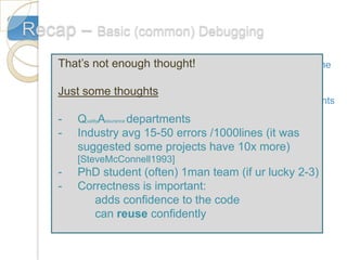 Recap – Basic (common) Debugging
    That’s not enough thought!
    1. Think of some appropriate test data sets: extreme
        values, normal data, bad data
    Just some thoughts
     2. Breakpoints: Many Compilers allow to insert breakpoints

    -3. QualityAssurance departments
         Displaying variables and markers:
    - Industry avg 15-50 errors /1000lines (it was
                               #if DEBUG
        suggested some projects have 10x more)
        [SteveMcConnell1993]
            CommdanLine.Write(‘vector[’+i+’]=’+vec);
    -   PhD student (often) 1man team (if ur lucky 2-3)
                         #endif
    -   Correctness is important:
           adds confidence to the code
           can reuse confidently
 