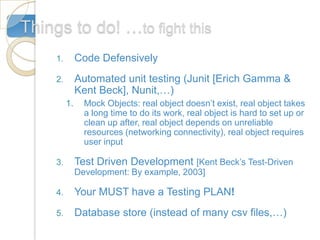 Things to do! …to fight this
     1.        Code Defensively
     2.        Automated unit testing (Junit [Erich Gamma &
               Kent Beck], Nunit,…)
          1.     Mock Objects: real object doesn’t exist, real object takes
                 a long time to do its work, real object is hard to set up or
                 clean up after, real object depends on unreliable
                 resources (networking connectivity), real object requires
                 user input

     3.        Test Driven Development [Kent Beck’s Test-Driven
               Development: By example, 2003]

     4.        Your MUST have a Testing PLAN!
     5.        Database store (instead of many csv files,…)
 