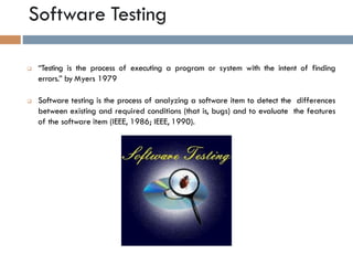 Software Testing
5
 “Testing is the process of executing a program or system with the intent of finding
errors.” by Myers 1979
 Software testing is the process of analyzing a software item to detect the differences
between existing and required conditions (that is, bugs) and to evaluate the features
of the software item (IEEE, 1986; IEEE, 1990).
 