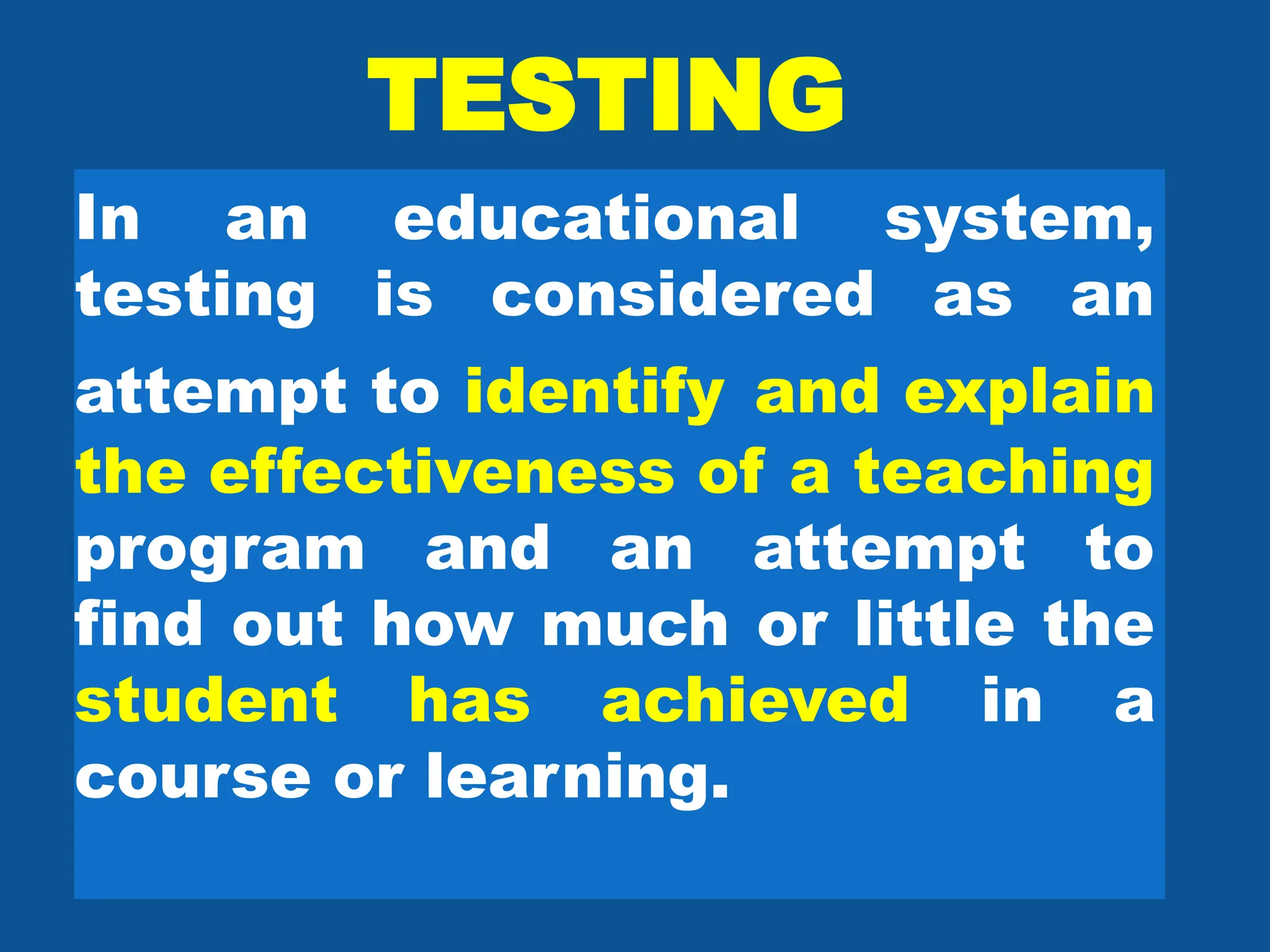 TESTING
In an educational system,
testing is considered as an
attempt to identify and explain
the effectiveness of a teaching
program and an attempt to
find out how much or little the
student has achieved in a
course or learning.
 
