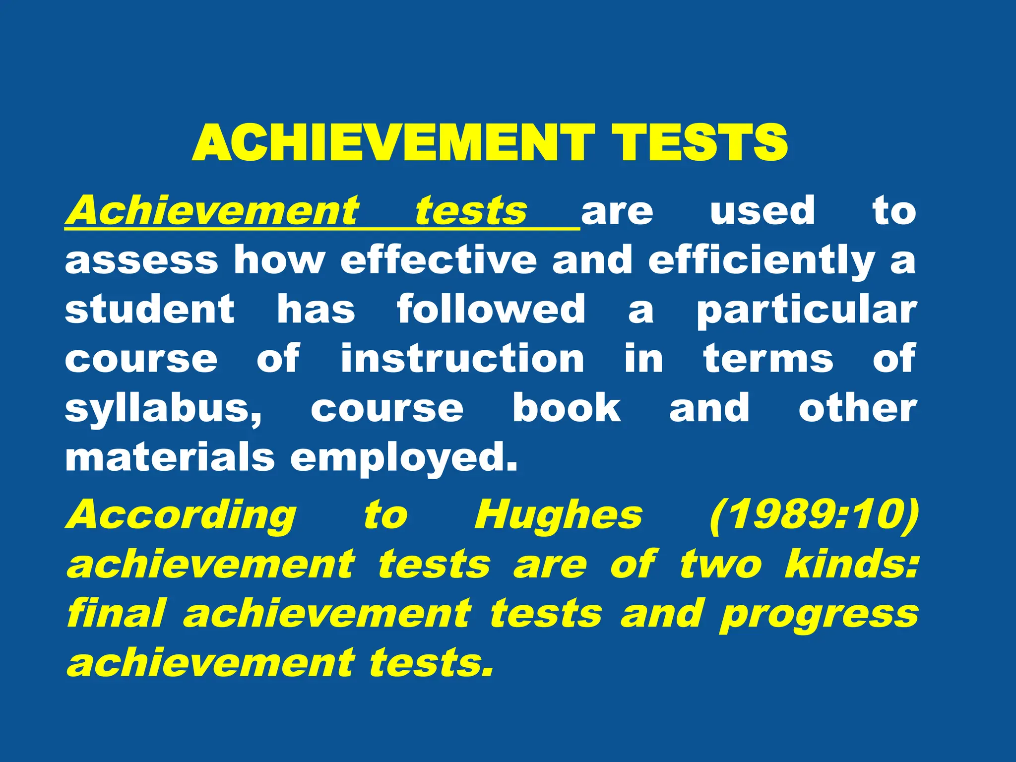 ACHIEVEMENT TESTS
Achievement tests are used to
assess how effective and efficiently a
student has followed a particular
course of instruction in terms of
syllabus, course book and other
materials employed.
According to Hughes (1989:10)
achievement tests are of two kinds:
final achievement tests and progress
achievement tests.
 