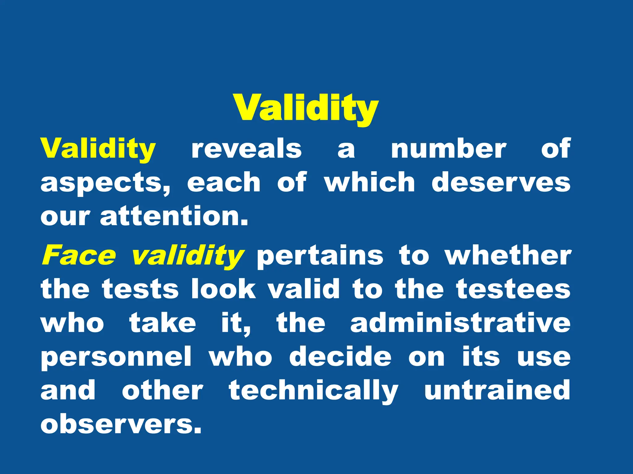 Validity
Validity reveals a number of
aspects, each of which deserves
our attention.
Face validity pertains to whether
the tests look valid to the testees
who take it, the administrative
personnel who decide on its use
and other technically untrained
observers.
 
