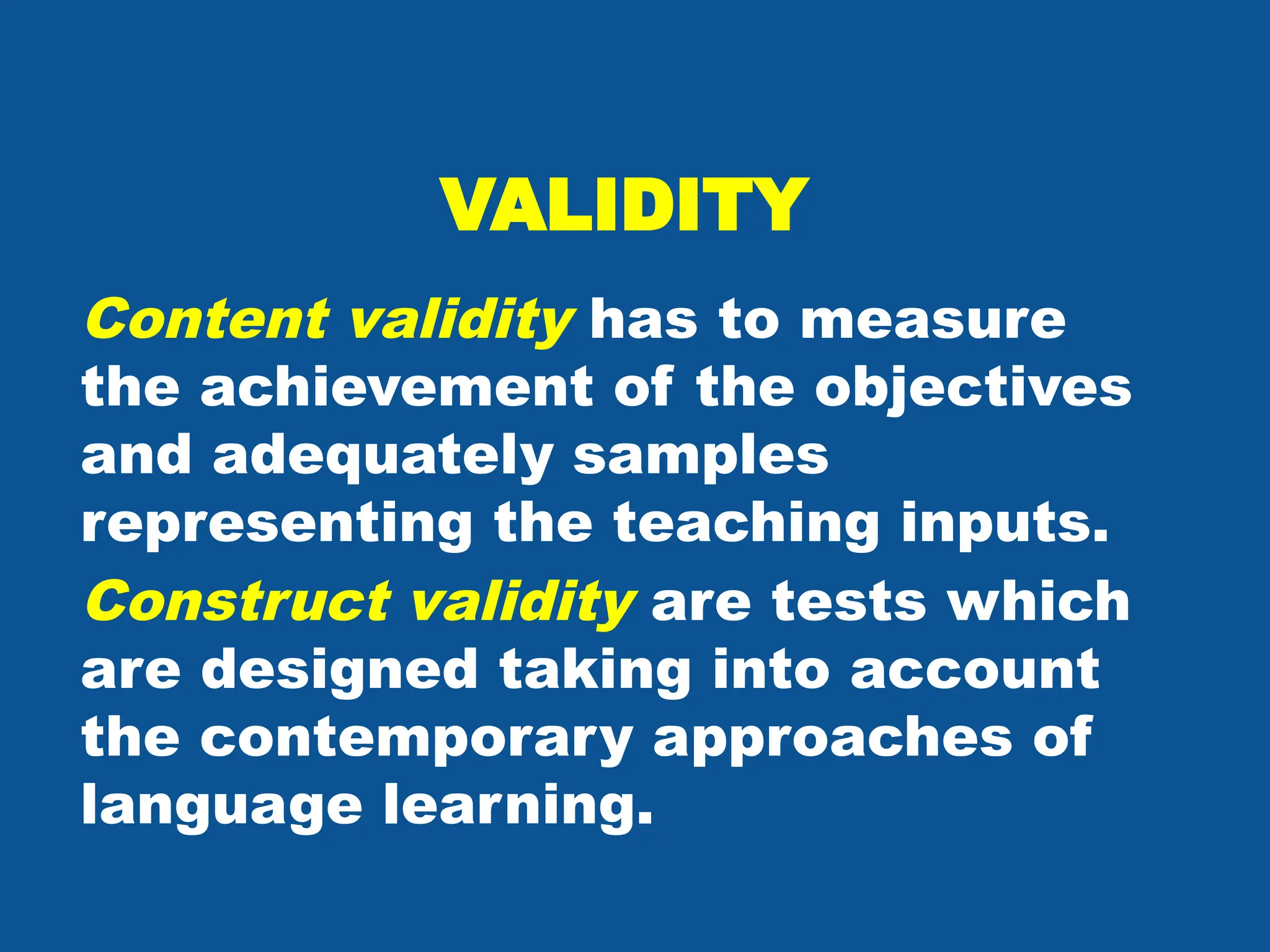 VALIDITY
Content validity has to measure
the achievement of the objectives
and adequately samples
representing the teaching inputs.
Construct validity are tests which
are designed taking into account
the contemporary approaches of
language learning.
 