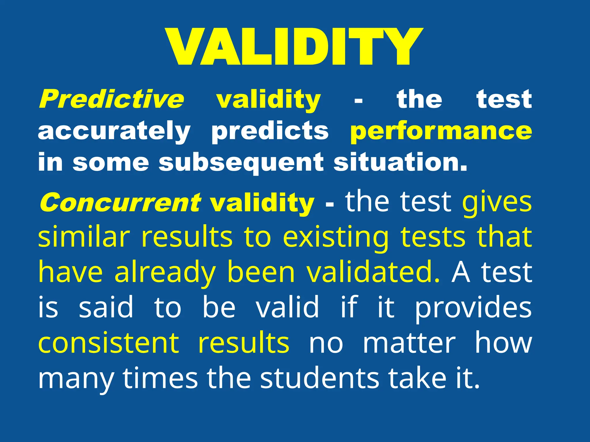 VALIDITY
Predictive validity - the test
accurately predicts performance
in some subsequent situation.
Concurrent validity - the test gives
similar results to existing tests that
have already been validated. A test
is said to be valid if it provides
consistent results no matter how
many times the students take it.
 