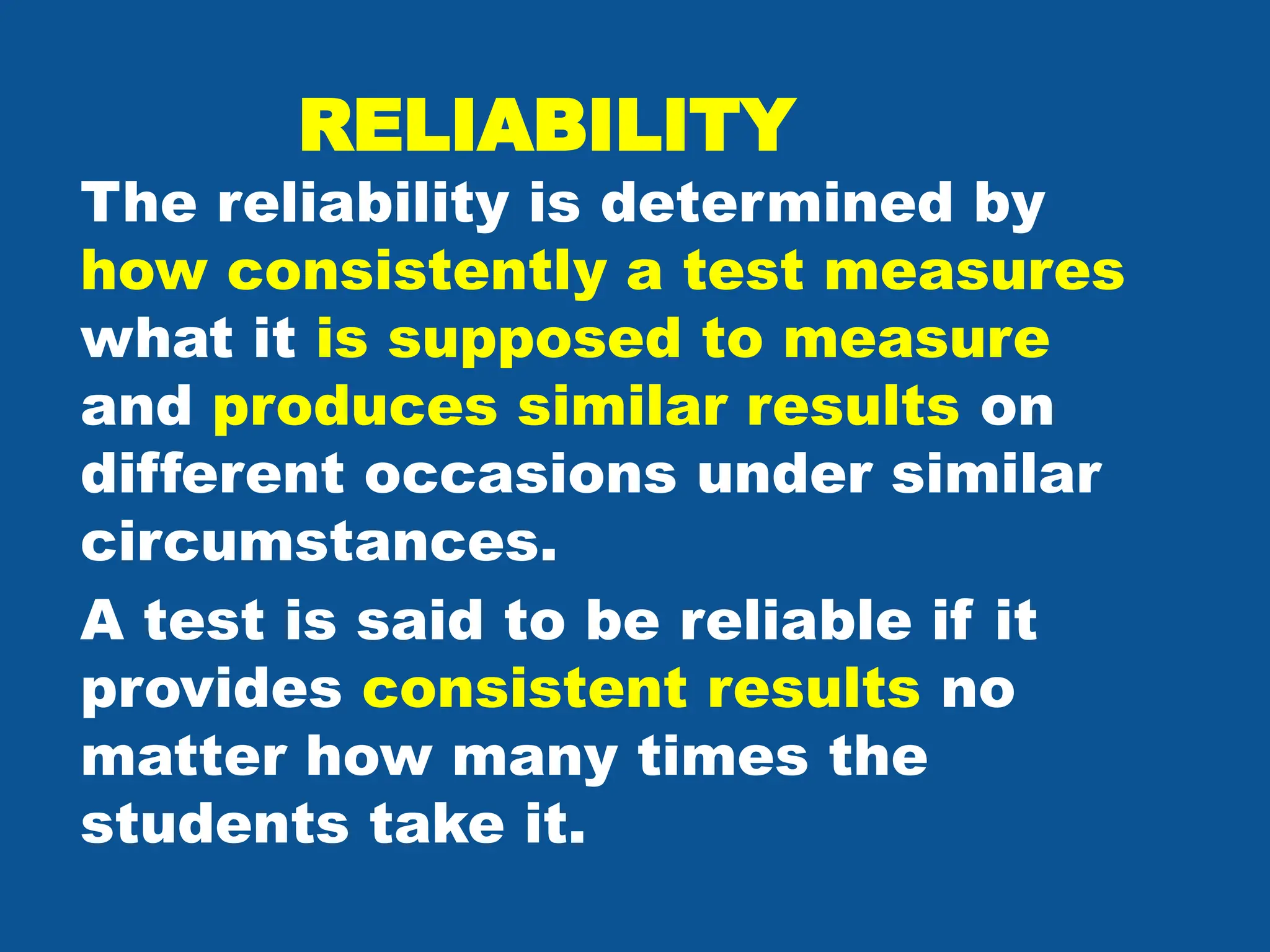 RELIABILITY
The reliability is determined by
how consistently a test measures
what it is supposed to measure
and produces similar results on
different occasions under similar
circumstances.
A test is said to be reliable if it
provides consistent results no
matter how many times the
students take it.
 
