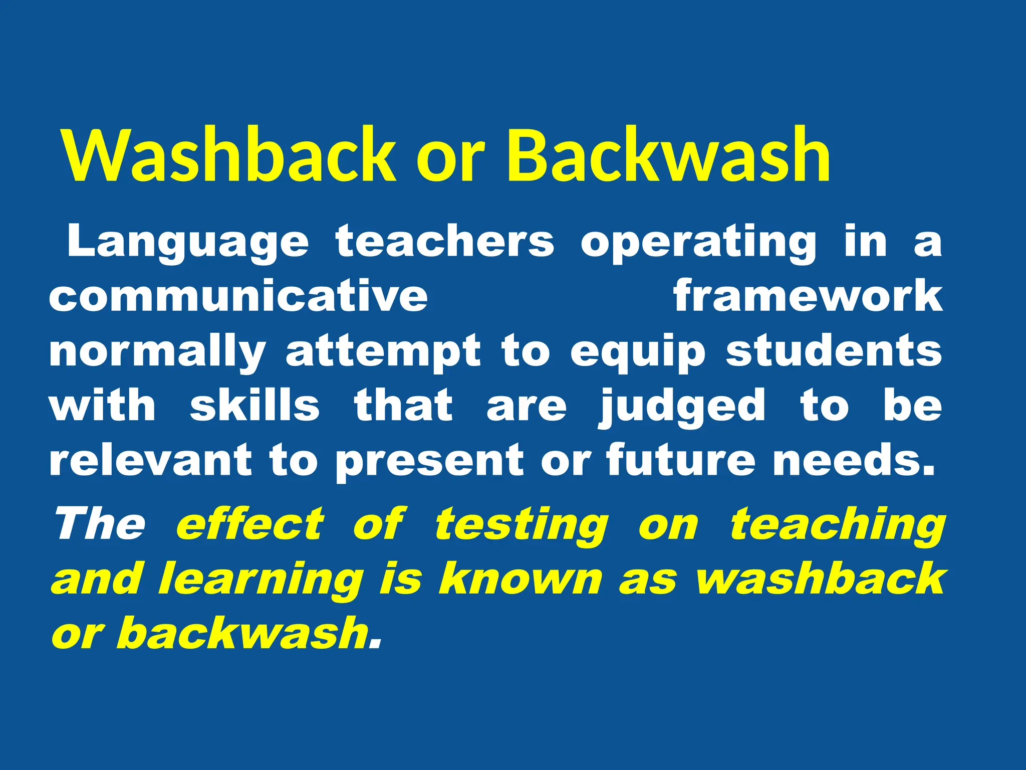 Washback or Backwash
Language teachers operating in a
communicative framework
normally attempt to equip students
with skills that are judged to be
relevant to present or future needs.
The effect of testing on teaching
and learning is known as washback
or backwash.
 