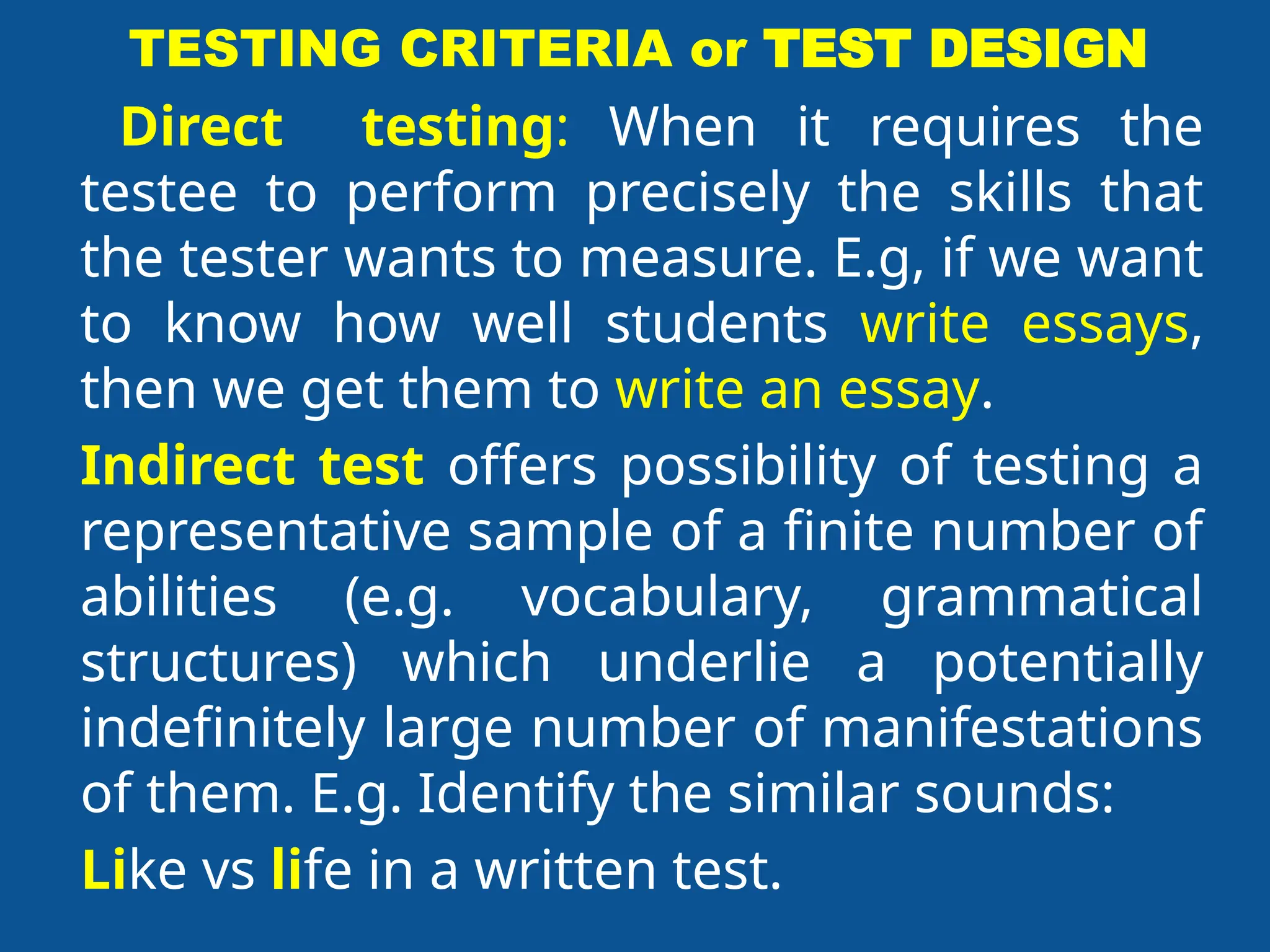TESTING CRITERIA or TEST DESIGN
Direct testing: When it requires the
testee to perform precisely the skills that
the tester wants to measure. E.g, if we want
to know how well students write essays,
then we get them to write an essay.
Indirect test offers possibility of testing a
representative sample of a finite number of
abilities (e.g. vocabulary, grammatical
structures) which underlie a potentially
indefinitely large number of manifestations
of them. E.g. Identify the similar sounds:
Like vs life in a written test.
 