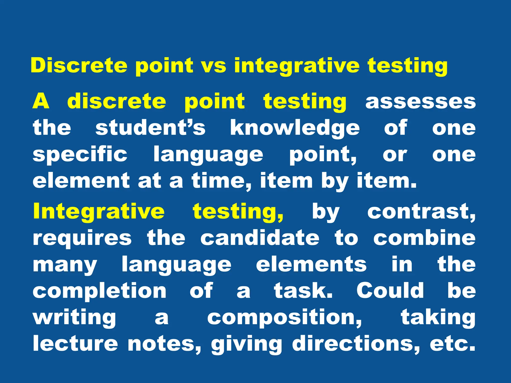 Discrete point vs integrative testing
A discrete point testing assesses
the student’s knowledge of one
specific language point, or one
element at a time, item by item.
Integrative testing, by contrast,
requires the candidate to combine
many language elements in the
completion of a task. Could be
writing a composition, taking
lecture notes, giving directions, etc.
 