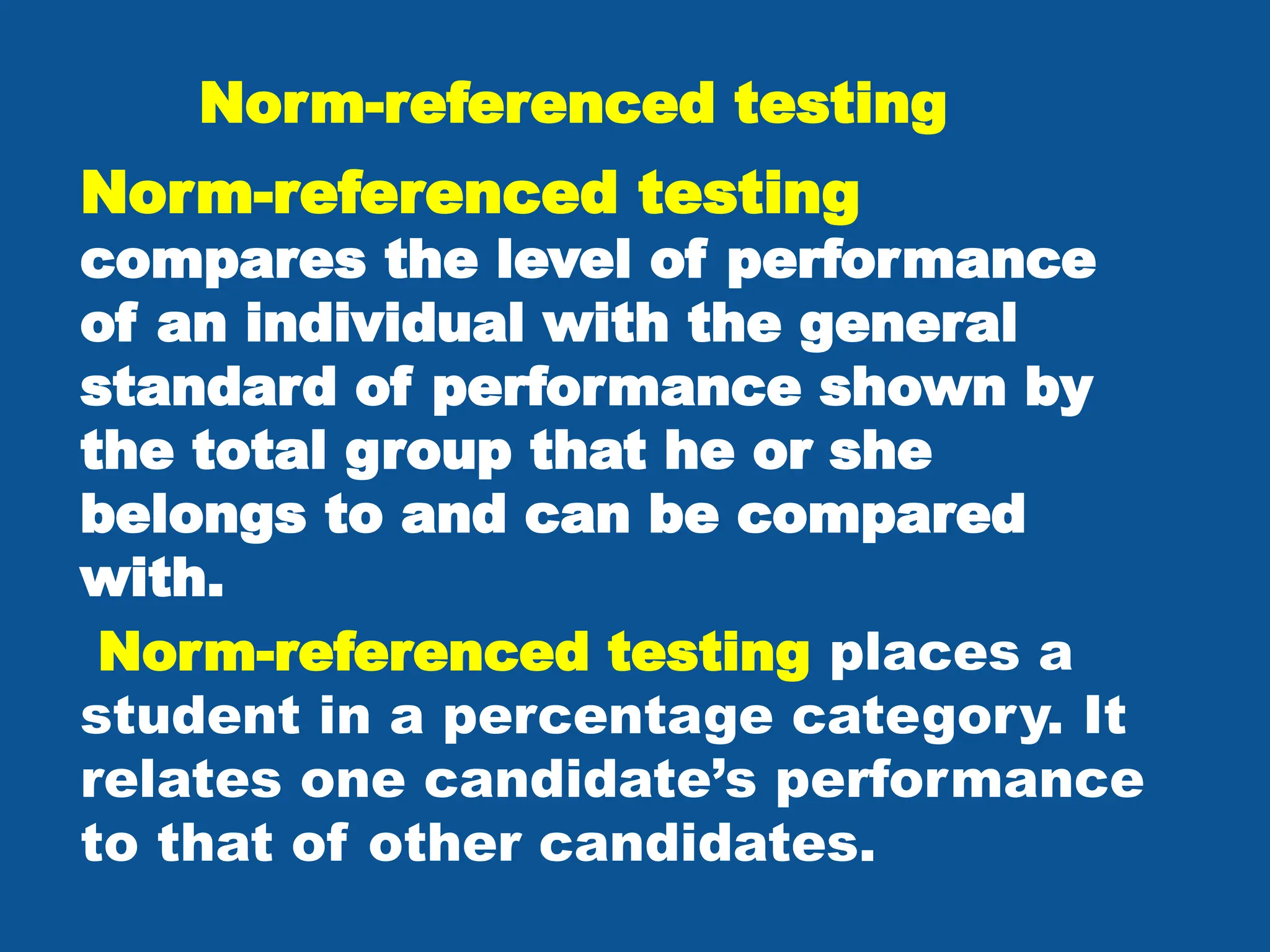 Norm-referenced testing
Norm-referenced testing
compares the level of performance
of an individual with the general
standard of performance shown by
the total group that he or she
belongs to and can be compared
with.
Norm-referenced testing places a
student in a percentage category. It
relates one candidate’s performance
to that of other candidates.
 
