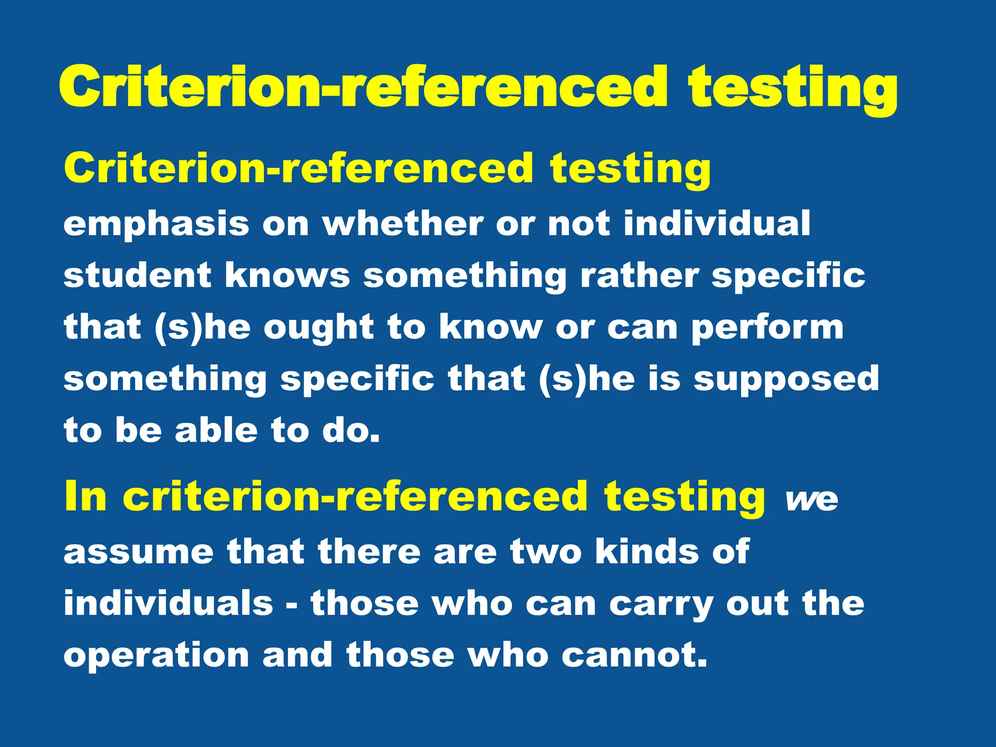 Criterion-referenced testing
Criterion-referenced testing
emphasis on whether or not individual
student knows something rather specific
that (s)he ought to know or can perform
something specific that (s)he is supposed
to be able to do.
In criterion-referenced testing we
assume that there are two kinds of
individuals - those who can carry out the
operation and those who cannot.
 