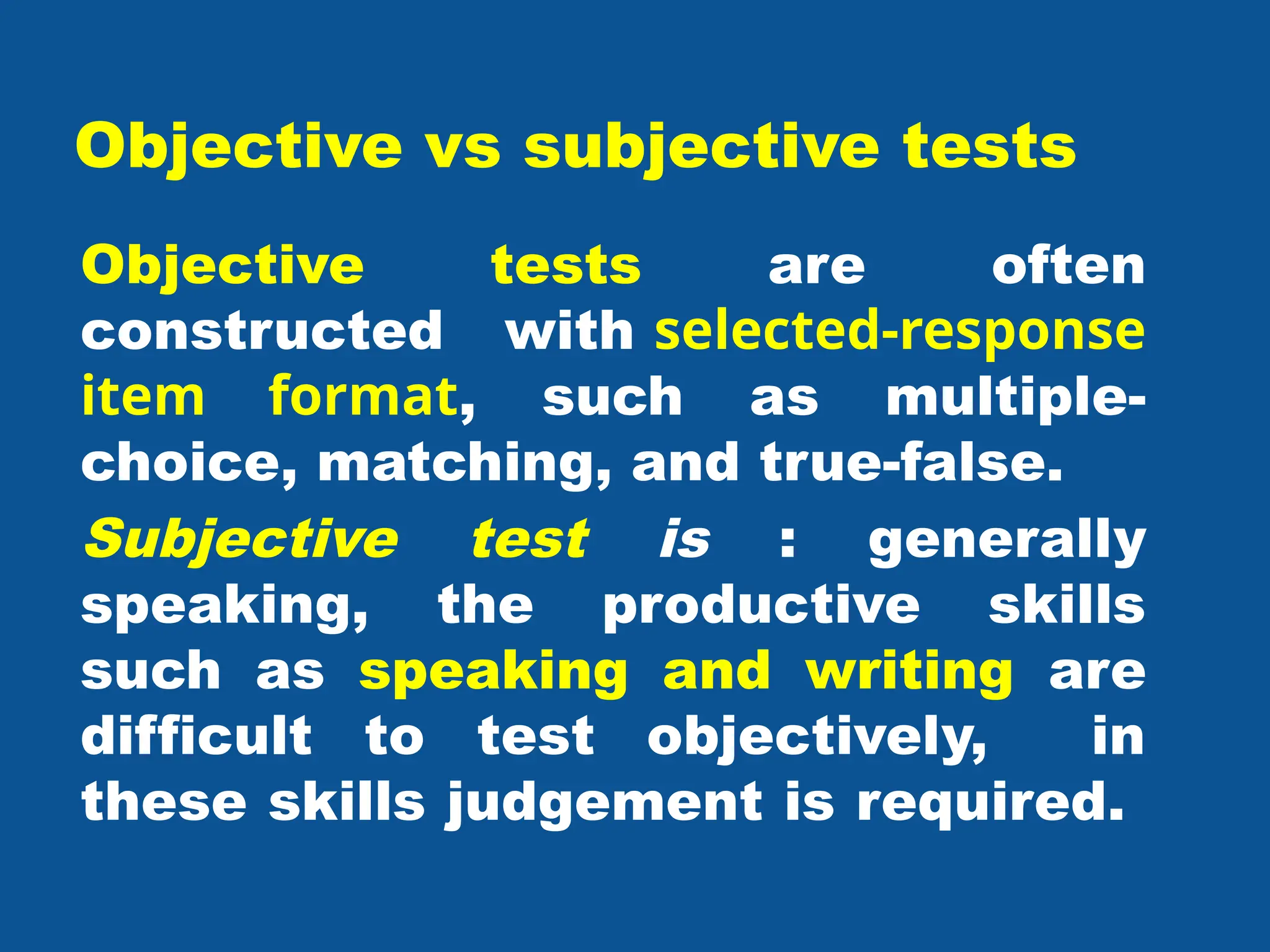 Objective vs subjective tests
Objective tests are often
constructed with selected-response
item format, such as multiple-
choice, matching, and true-false.
Subjective test is : generally
speaking, the productive skills
such as speaking and writing are
difficult to test objectively, in
these skills judgement is required.
 