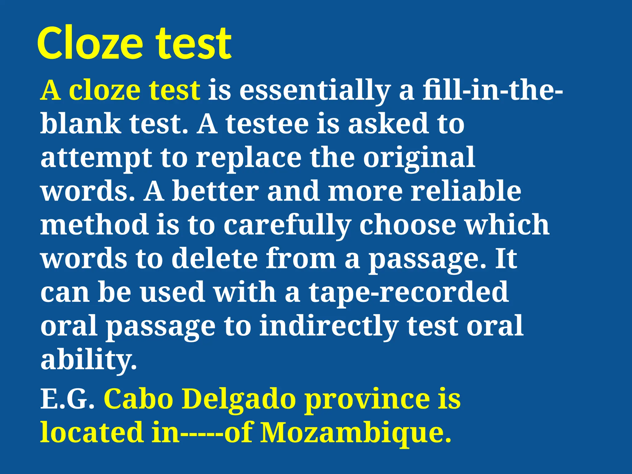 Cloze test
A cloze test is essentially a fill-in-the-
blank test. A testee is asked to
attempt to replace the original
words. A better and more reliable
method is to carefully choose which
words to delete from a passage. It
can be used with a tape-recorded
oral passage to indirectly test oral
ability.
E.G. Cabo Delgado province is
located in-----of Mozambique.
 