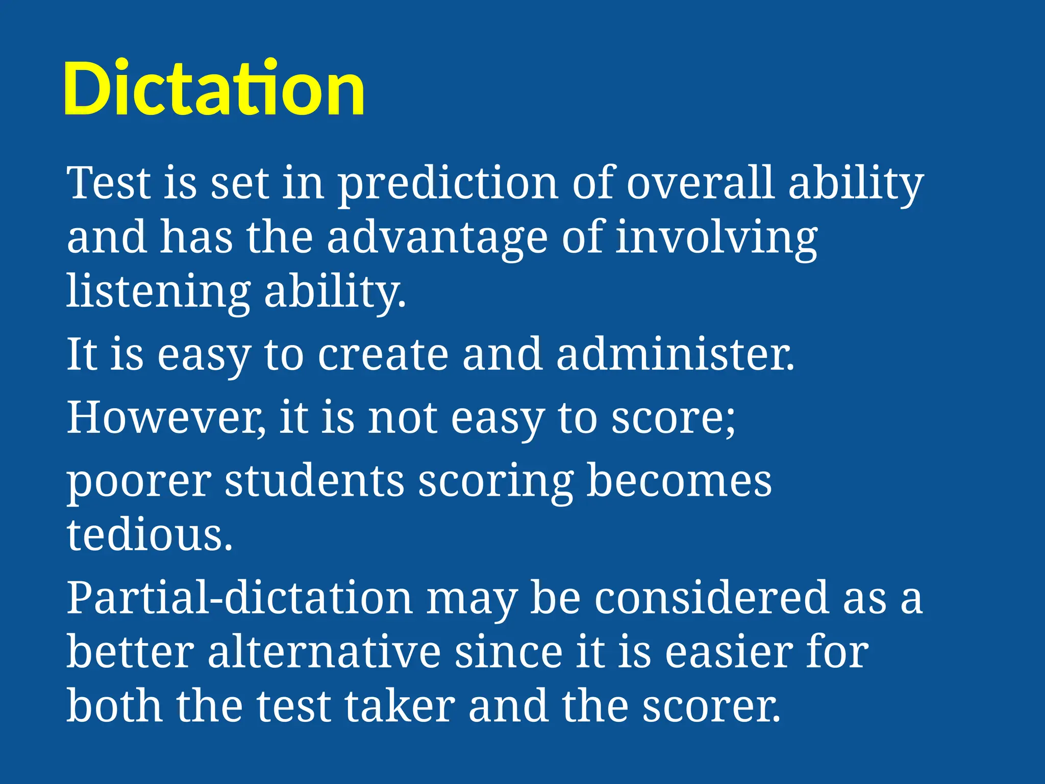 Dictation
Test is set in prediction of overall ability
and has the advantage of involving
listening ability.
It is easy to create and administer.
However, it is not easy to score;
poorer students scoring becomes
tedious.
Partial-dictation may be considered as a
better alternative since it is easier for
both the test taker and the scorer.
 