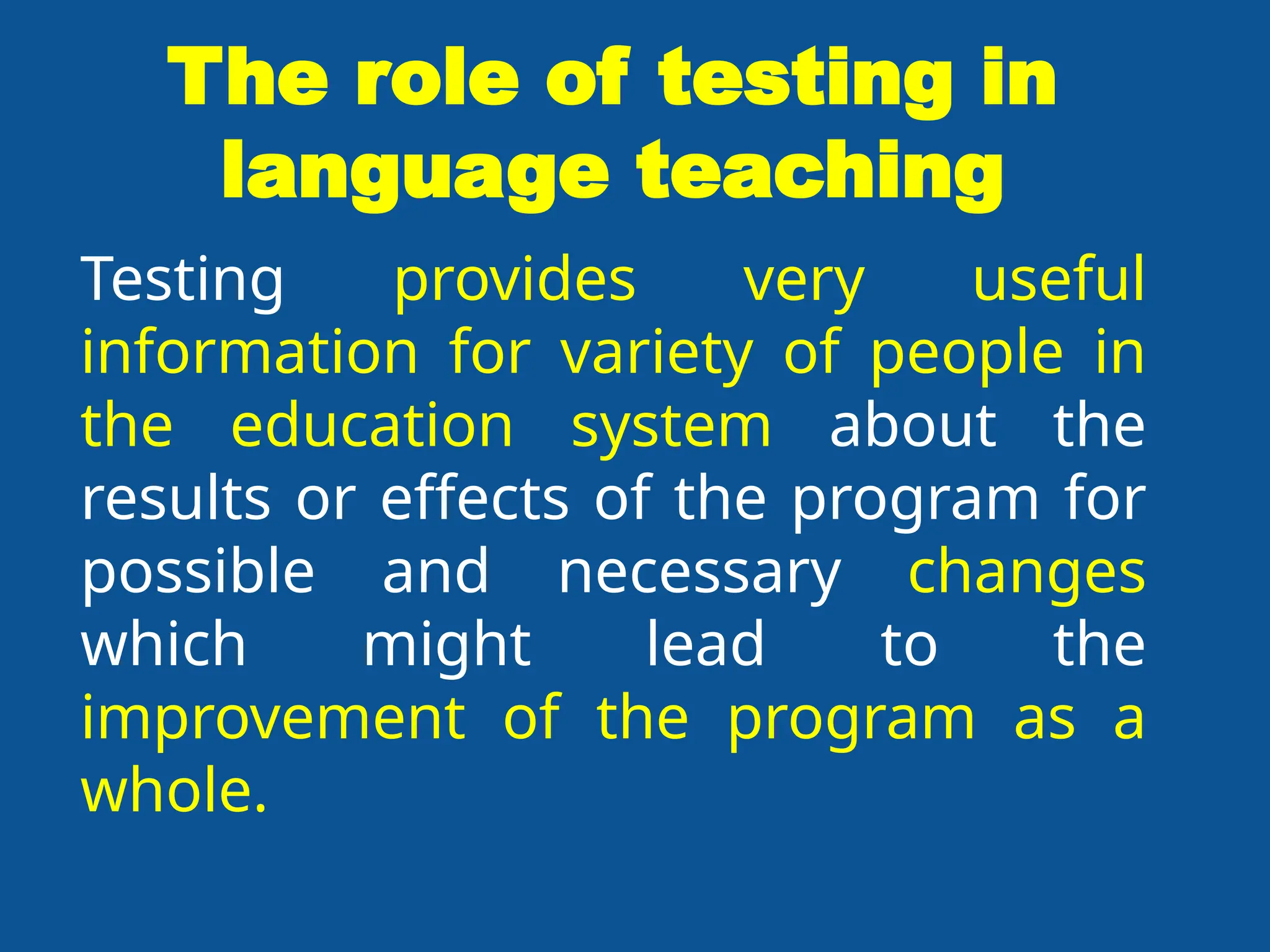 The role of testing in
language teaching
Testing provides very useful
information for variety of people in
the education system about the
results or effects of the program for
possible and necessary changes
which might lead to the
improvement of the program as a
whole.
 