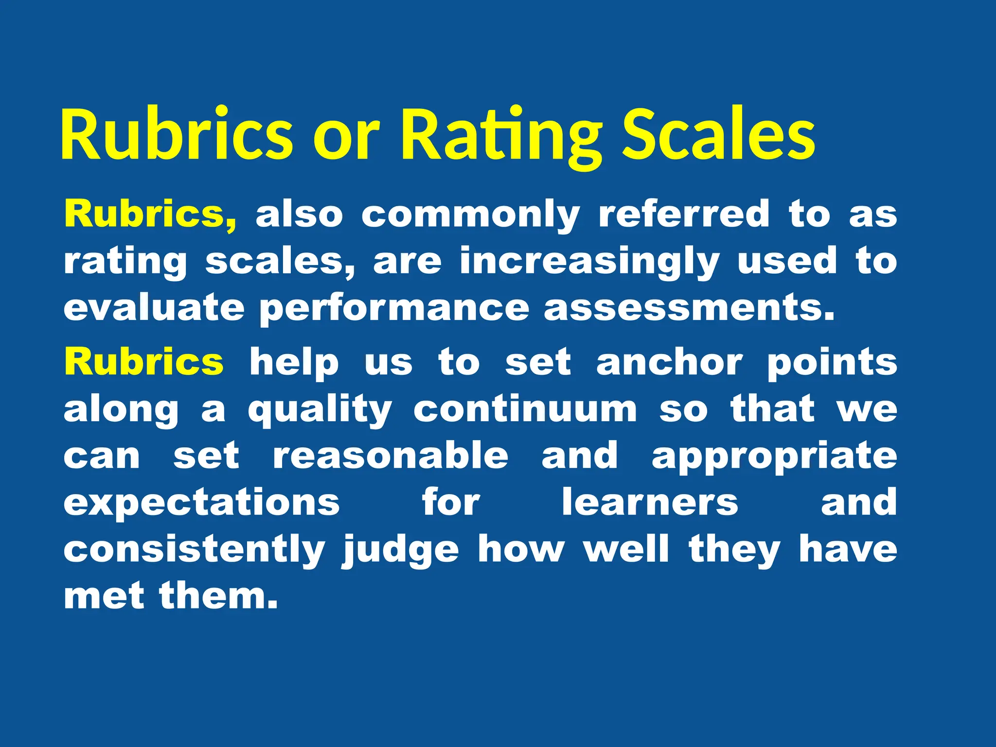 Rubrics or Rating Scales
Rubrics, also commonly referred to as
rating scales, are increasingly used to
evaluate performance assessments.
Rubrics help us to set anchor points
along a quality continuum so that we
can set reasonable and appropriate
expectations for learners and
consistently judge how well they have
met them.
 